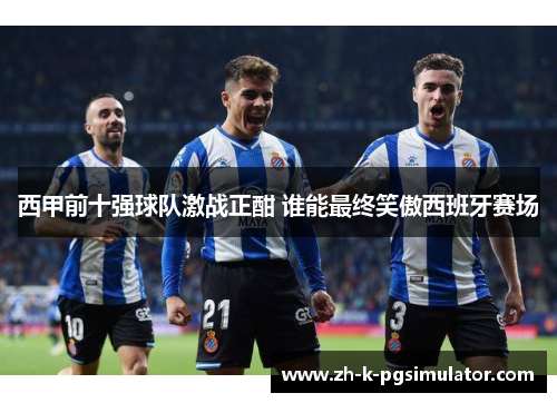 西甲前十强球队激战正酣 谁能最终笑傲西班牙赛场
