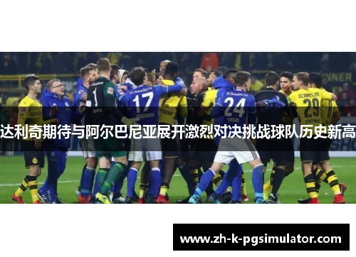 达利奇期待与阿尔巴尼亚展开激烈对决挑战球队历史新高