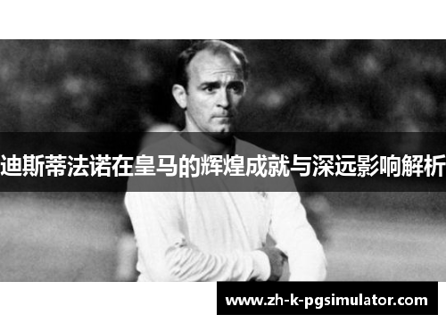 迪斯蒂法诺在皇马的辉煌成就与深远影响解析 迪斯蒂法诺在皇马的辉煌成就与深远影响解析