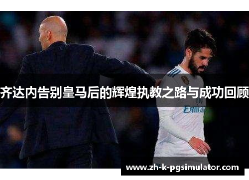 齐达内告别皇马后的辉煌执教之路与成功回顾