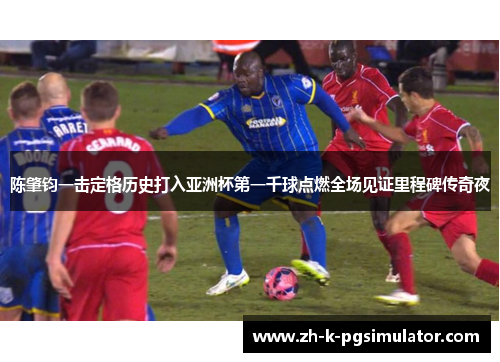 陈肇钧一击定格历史打入亚洲杯第一千球点燃全场见证里程碑传奇夜