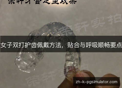 女子双打护齿佩戴方法,贴合与呼吸顺畅要点 女子双打护齿佩戴方法,贴合与呼吸顺畅要点