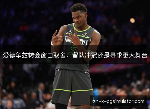 爱德华兹转会窗口取舍:留队冲冠还是寻求更大舞台 爱德华兹转会窗口取舍:留队冲冠还是寻求更大舞台